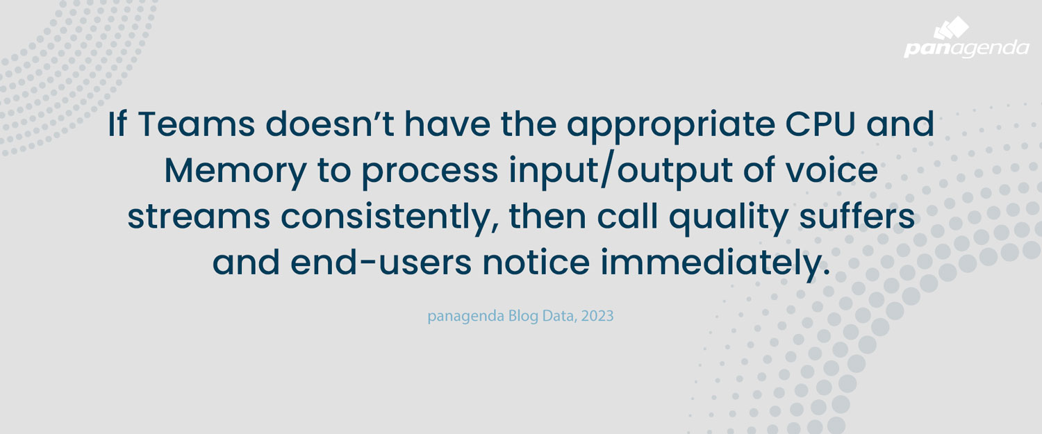 If Teams doesn’t have the appropriate CPU and Memory to process input/output of voice streams consistently, then call quality suffers and end-users notice immediately.